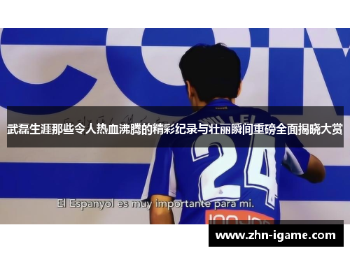 武磊生涯那些令人热血沸腾的精彩纪录与壮丽瞬间重磅全面揭晓大赏