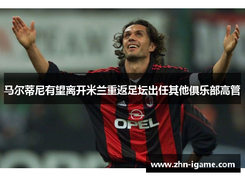 马尔蒂尼有望离开米兰重返足坛出任其他俱乐部高管